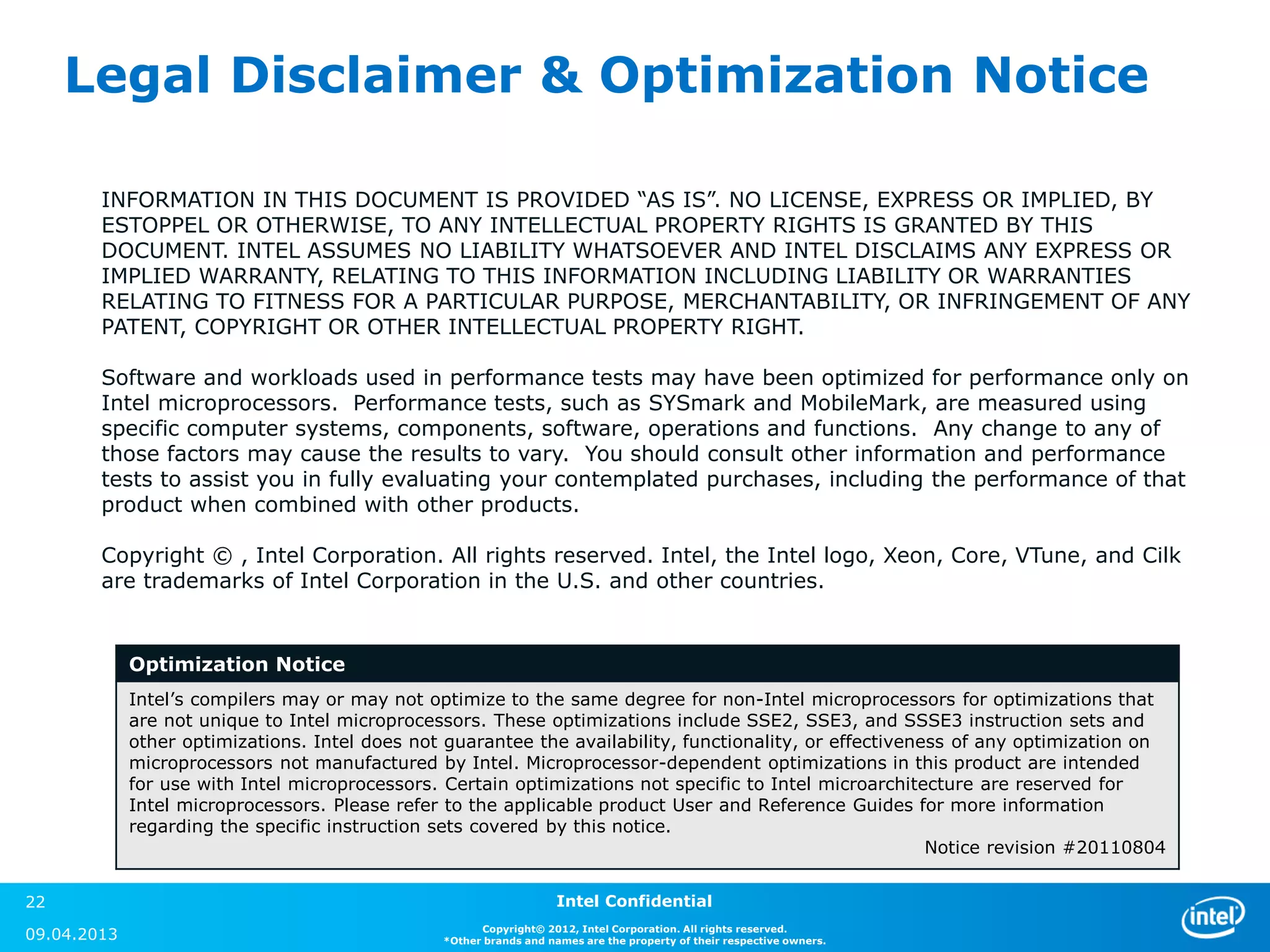 Legal Disclaimer & Optimization Notice

        INFORMATION IN THIS DOCUMENT IS PROVIDED “AS IS”. NO LICENSE, EXPRESS OR IMPLIED, BY
        ESTOPPEL OR OTHERWISE, TO ANY INTELLECTUAL PROPERTY RIGHTS IS GRANTED BY THIS
        DOCUMENT. INTEL ASSUMES NO LIABILITY WHATSOEVER AND INTEL DISCLAIMS ANY EXPRESS OR
        IMPLIED WARRANTY, RELATING TO THIS INFORMATION INCLUDING LIABILITY OR WARRANTIES
        RELATING TO FITNESS FOR A PARTICULAR PURPOSE, MERCHANTABILITY, OR INFRINGEMENT OF ANY
        PATENT, COPYRIGHT OR OTHER INTELLECTUAL PROPERTY RIGHT.

        Software and workloads used in performance tests may have been optimized for performance only on
        Intel microprocessors. Performance tests, such as SYSmark and MobileMark, are measured using
        specific computer systems, components, software, operations and functions. Any change to any of
        those factors may cause the results to vary. You should consult other information and performance
        tests to assist you in fully evaluating your contemplated purchases, including the performance of that
        product when combined with other products.

        Copyright © , Intel Corporation. All rights reserved. Intel, the Intel logo, Xeon, Core, VTune, and Cilk
        are trademarks of Intel Corporation in the U.S. and other countries.


             Optimization Notice
             Intel’s compilers may or may not optimize to the same degree for non-Intel microprocessors for optimizations that
             are not unique to Intel microprocessors. These optimizations include SSE2, SSE3, and SSSE3 instruction sets and
             other optimizations. Intel does not guarantee the availability, functionality, or effectiveness of any optimization on
             microprocessors not manufactured by Intel. Microprocessor-dependent optimizations in this product are intended
             for use with Intel microprocessors. Certain optimizations not specific to Intel microarchitecture are reserved for
             Intel microprocessors. Please refer to the applicable product User and Reference Guides for more information
             regarding the specific instruction sets covered by this notice.
                                                                                                          Notice revision #20110804


22                                                                  Intel Confidential
                                                      Copyright© 2012, Intel Corporation. All rights reserved.
09.04.2013                                      *Other brands and names are the property of their respective owners.
 