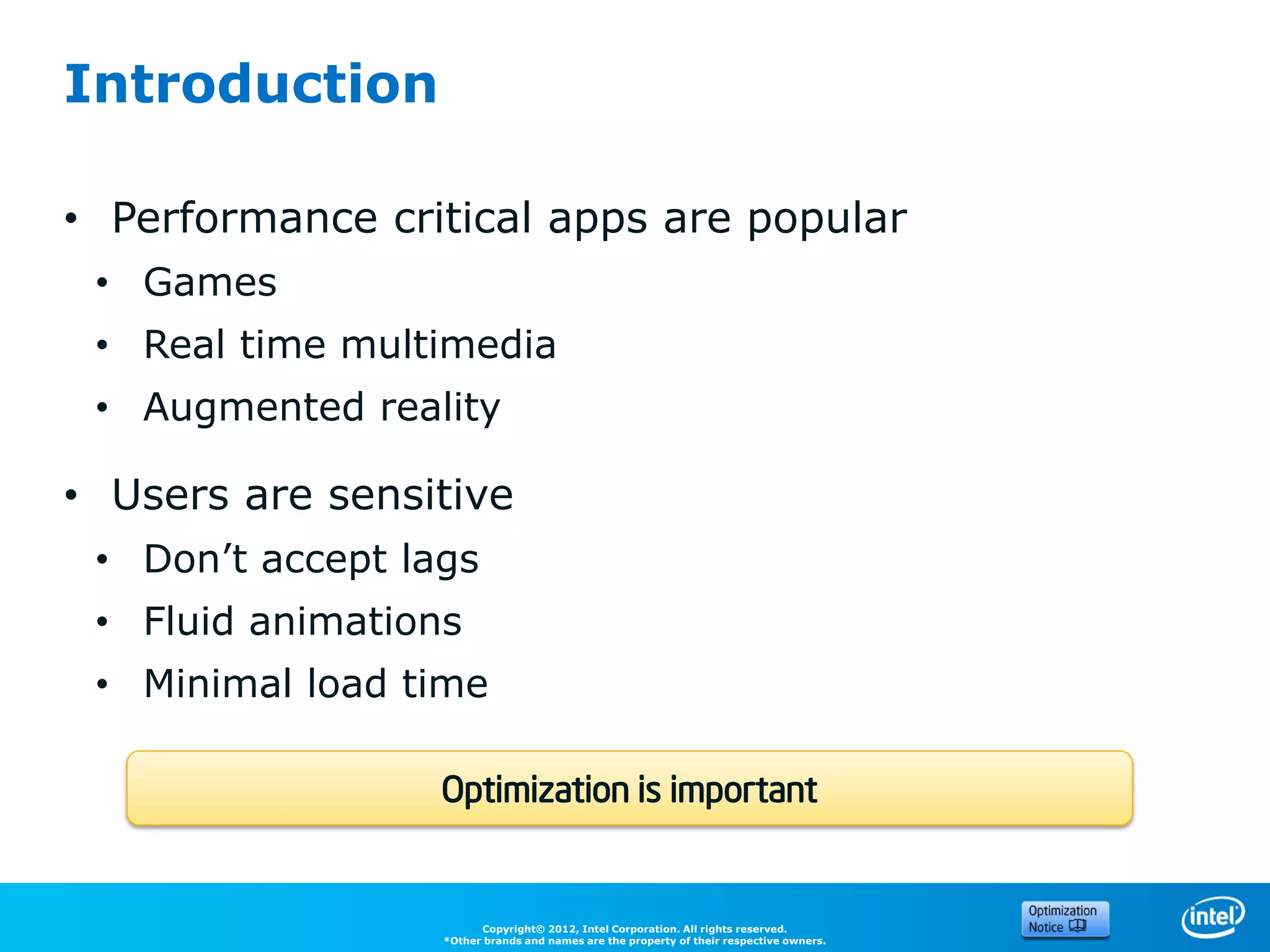 Introduction

• Performance critical apps are popular
 • Games
 • Real time multimedia
 • Augmented reality

• Users are sensitive
 • Don’t accept lags
 • Fluid animations
 • Minimal load time

                  Optimization is important


                        Copyright© 2012, Intel Corporation. All rights reserved.
                  *Other brands and names are the property of their respective owners.
 