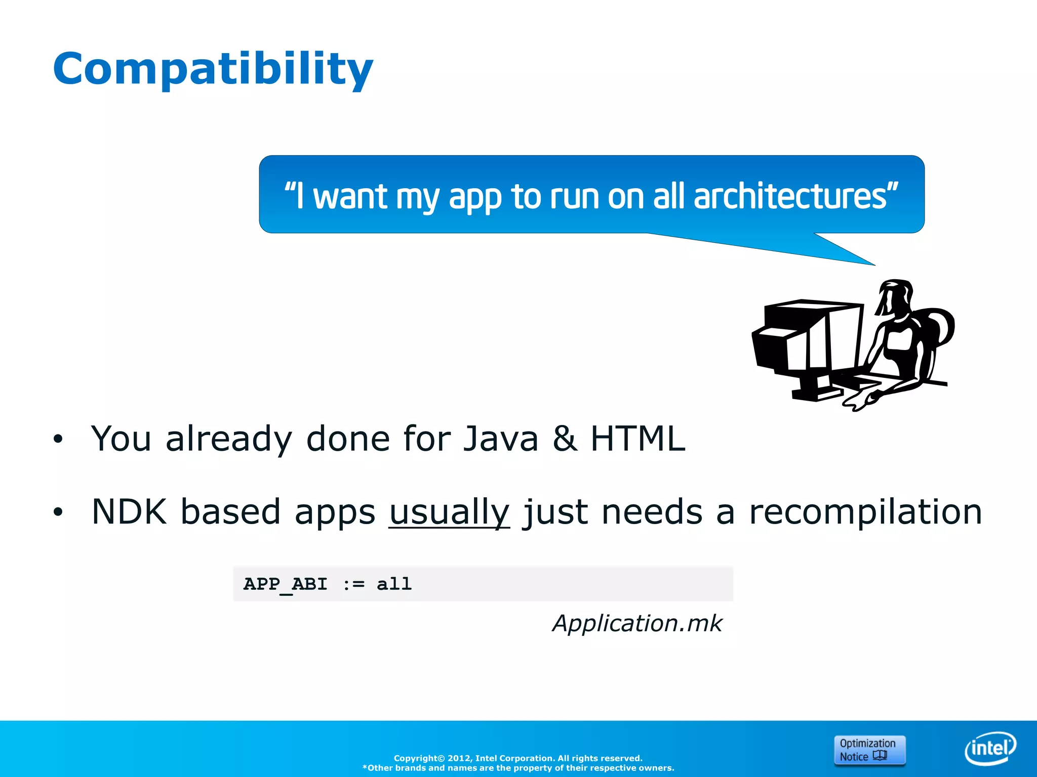 Compatibility

             “I want my app to run on all architectures”




• You already done for Java & HTML

• NDK based apps usually just needs a recompilation
          APP_ABI := all

                                                            Application.mk




                         Copyright© 2012, Intel Corporation. All rights reserved.
                   *Other brands and names are the property of their respective owners.
 