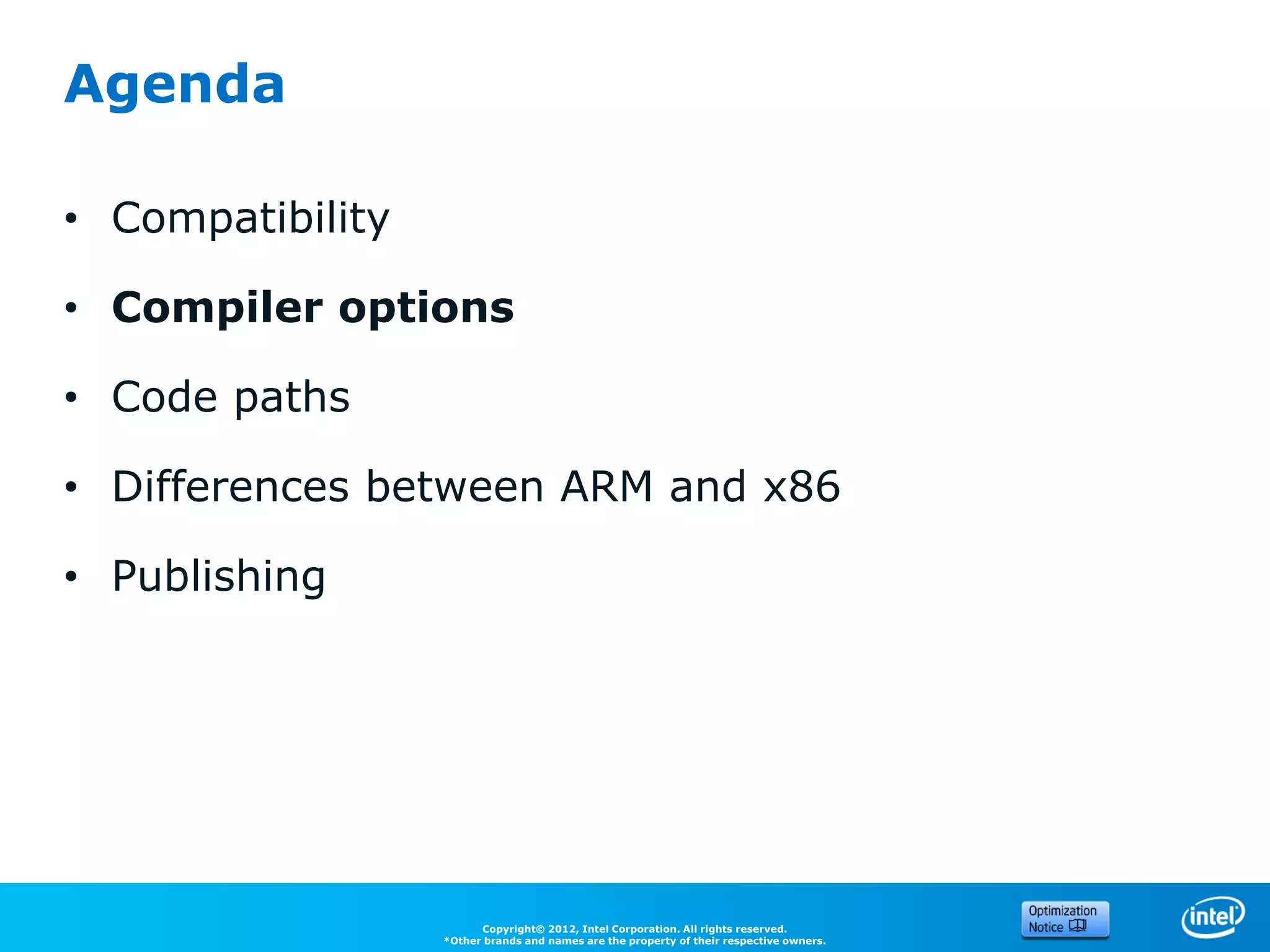 Agenda

• Compatibility

• Compiler options

• Code paths

• Differences between ARM and x86

• Publishing




                        Copyright© 2012, Intel Corporation. All rights reserved.
                  *Other brands and names are the property of their respective owners.
 
