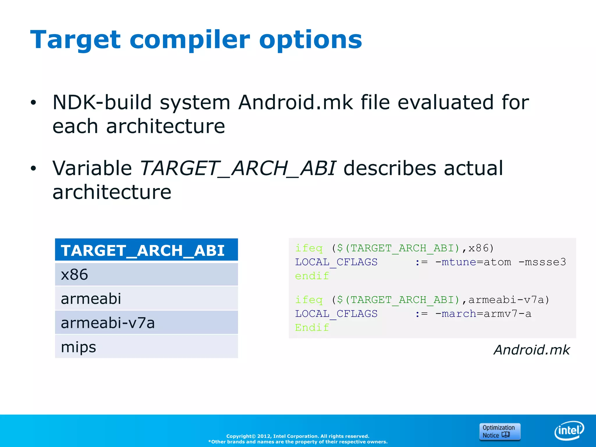 Target compiler options

• NDK-build system Android.mk file evaluated for
  each architecture

• Variable TARGET_ARCH_ABI describes actual
  architecture

  TARGET_ARCH_ABI                                ifeq ($(TARGET_ARCH_ABI),x86)
                                                 LOCAL_CFLAGS     := -mtune=atom -mssse3
  x86                                            endif

  armeabi                                        ifeq ($(TARGET_ARCH_ABI),armeabi-v7a)
                                                 LOCAL_CFLAGS     := -march=armv7-a
  armeabi-v7a                                    Endif
  mips                                                                                  Android.mk




                       Copyright© 2012, Intel Corporation. All rights reserved.
                 *Other brands and names are the property of their respective owners.
 