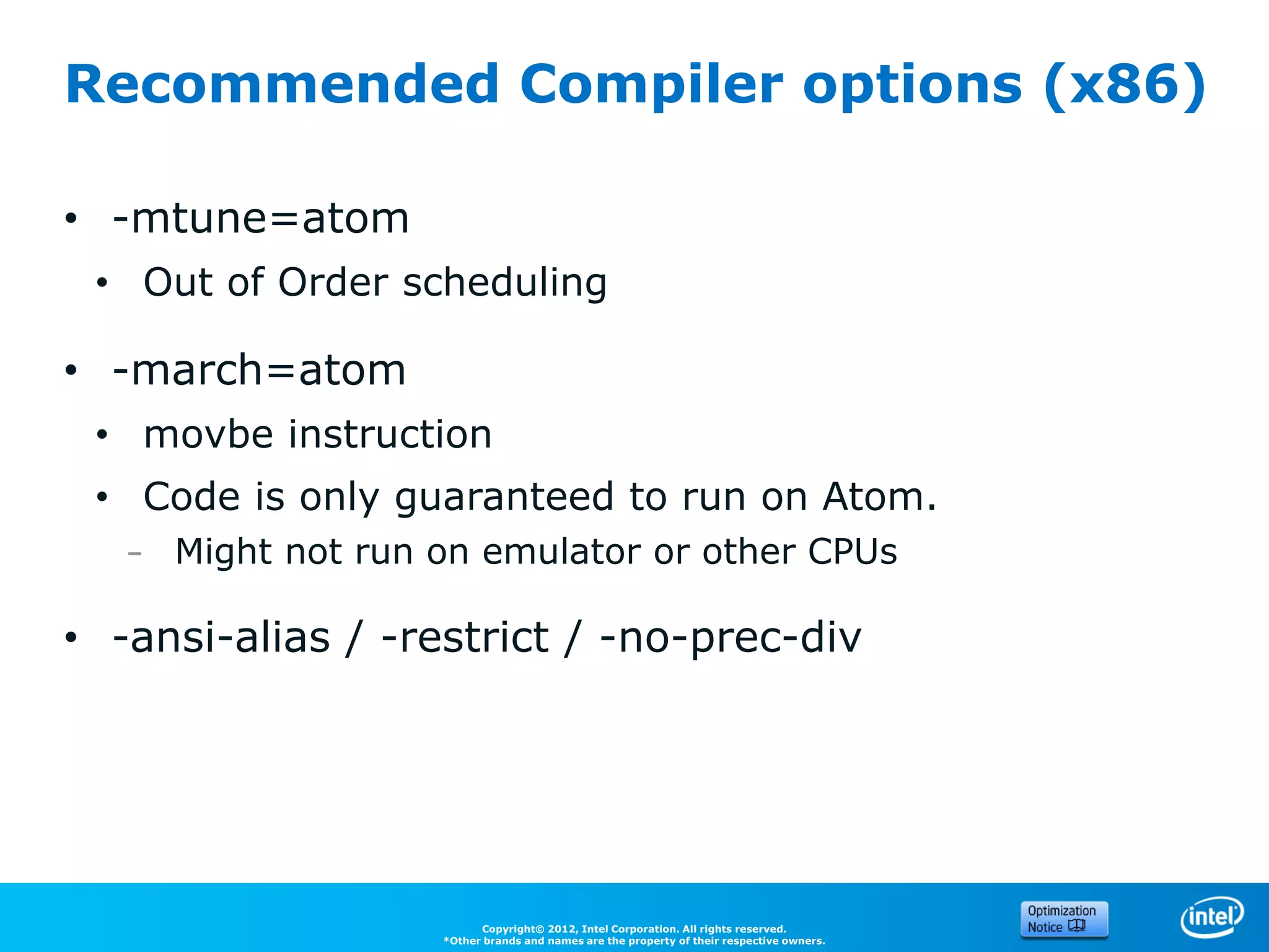 Recommended Compiler options (x86)

• -mtune=atom
 • Out of Order scheduling

• -march=atom
 • movbe instruction
 • Code is only guaranteed to run on Atom.
   – Might not run on emulator or other CPUs

• -ansi-alias / -restrict / -no-prec-div




                         Copyright© 2012, Intel Corporation. All rights reserved.
                   *Other brands and names are the property of their respective owners.
 