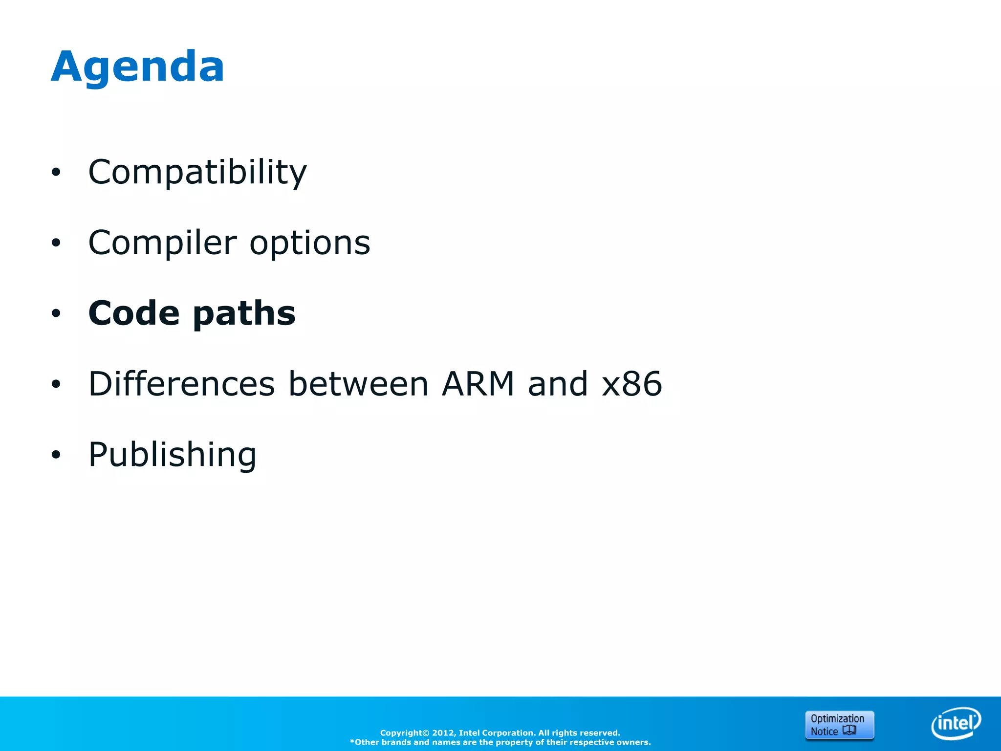 Agenda

• Compatibility

• Compiler options

• Code paths

• Differences between ARM and x86

• Publishing




                        Copyright© 2012, Intel Corporation. All rights reserved.
                  *Other brands and names are the property of their respective owners.
 