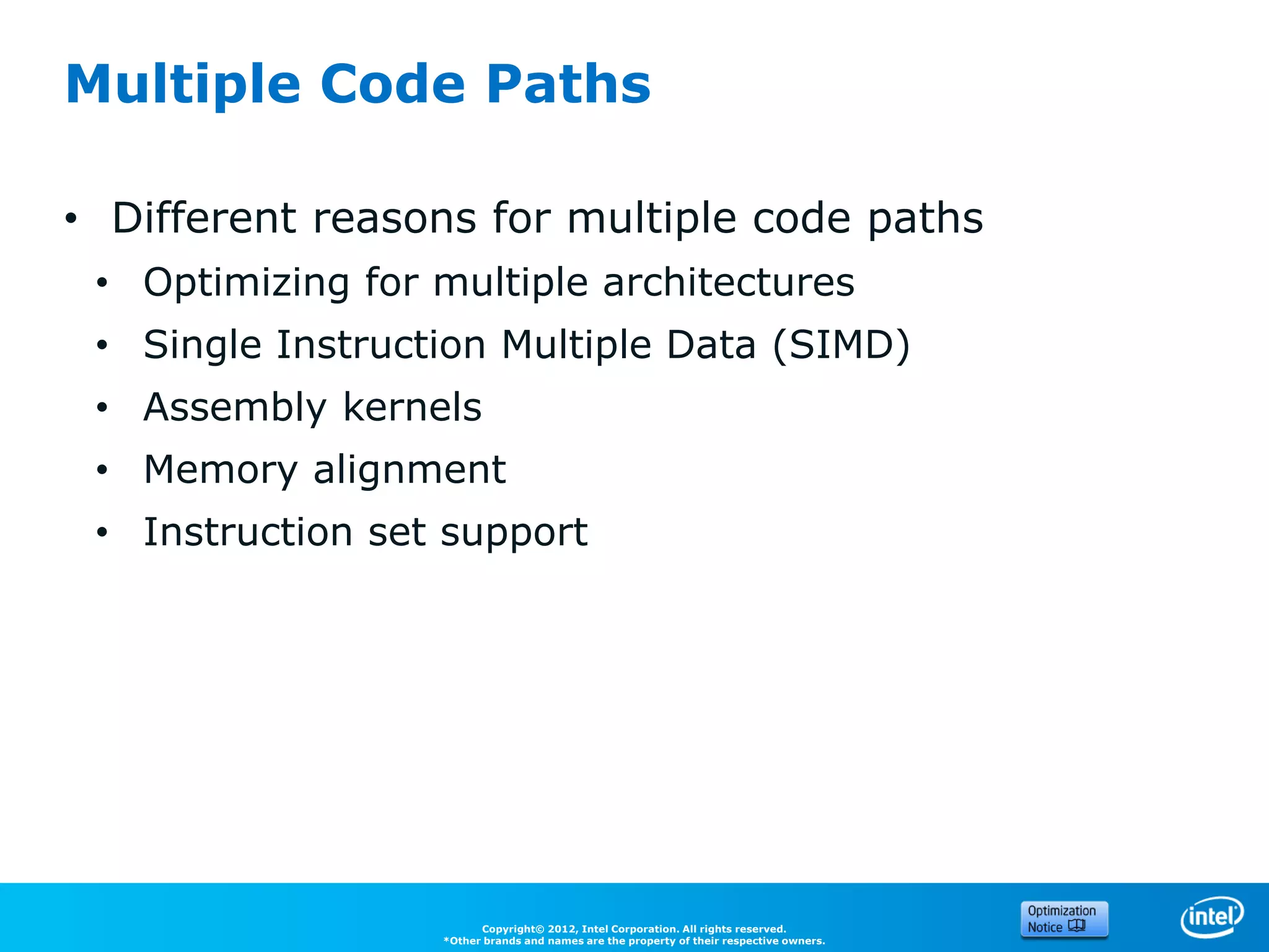 Multiple Code Paths

• Different reasons for multiple code paths
 • Optimizing for multiple architectures
 • Single Instruction Multiple Data (SIMD)
 • Assembly kernels
 • Memory alignment
 • Instruction set support




                        Copyright© 2012, Intel Corporation. All rights reserved.
                  *Other brands and names are the property of their respective owners.
 