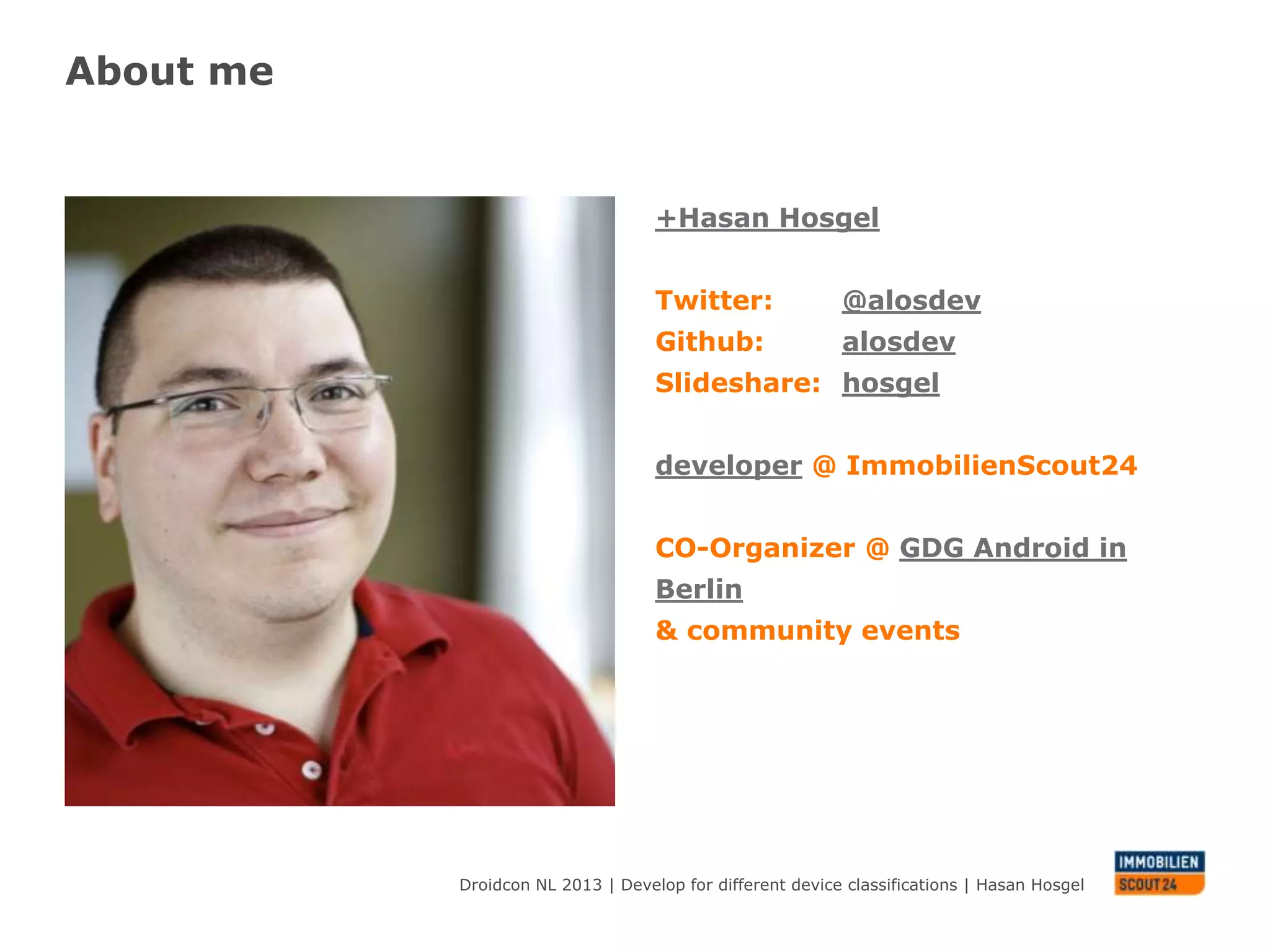 About me

+Hasan Hosgel
Twitter: @alosdev
Github:
alosdev
Slideshare: hosgel
CO-Organizer @ GDG
Android in Berlin
& community events
developer @
ImmobilienScout24

Droidcon NL 2013 | Develop for different device classifications | Hasan Hosgel

 