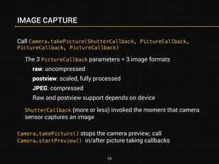IMAGE CAPTURE 
Call Camera.takePicture(ShutterCallback, PictureCallback, 
PictureCallback, PictureCallback) 
The 3 PictureCallback parameters = 3 image formats 
raw: uncompressed 
postview: scaled, fully processed 
JPEG: compressed 
Raw and postview support depends on device 
ShutterCallback (more or less) invoked the moment that camera 
sensor captures an image 
Camera.takePicture() stops the camera preview; call 
Camera.startPreview() in/after picture taking callbacks 
10 
 