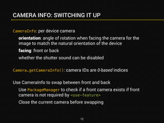 CAMERA INFO: SWITCHING IT UP 
CameraInfo: per device camera 
orientation: angle of rotation when facing the camera for the 
image to match the natural orientation of the device 
facing: front or back 
whether the shutter sound can be disabled 
Camera.getCameraInfo(): camera IDs are 0-based indices 
Use CameraInfo to swap between front and back 
Use PackageManager to check if a front camera exists if front 
camera is not required by <use-feature> 
Close the current camera before swapping 
12 
 