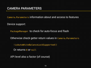CAMERA PARAMETERS 
Camera.Parameters information about and access to features 
Device support: 
PackageManager to check for auto-focus and flash 
Otherwise check getter return values in Camera.Parameters 
!isAutoWhiteBalanceLockSupported() 
Or returns 0 or null 
API level also a factor (of course) 
19 
 
