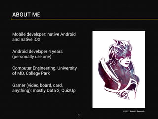 ABOUT ME 
Mobile developer: native Android 
and native iOS 
Android developer 4 years 
(personally use one) 
Computer Engineering, University 
of MD, College Park 
Gamer (video, board, card, 
anything): mostly Dota 2, QuizUp 
3 
© 2011 Adam C Beamish 
 