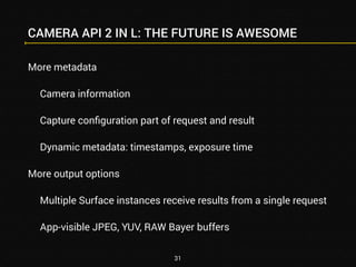 CAMERA API 2 IN L: THE FUTURE IS AWESOME 
More metadata 
Camera information 
Capture configuration part of request and result 
Dynamic metadata: timestamps, exposure time 
More output options 
Multiple Surface instances receive results from a single request 
App-visible JPEG, YUV, RAW Bayer buffers 
31 
 
