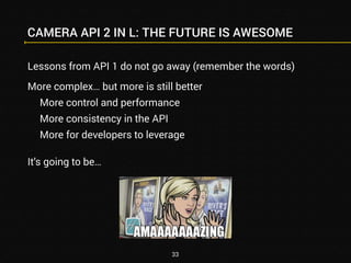 CAMERA API 2 IN L: THE FUTURE IS AWESOME 
Lessons from API 1 do not go away (remember the words) 
More complex… but more is still better 
More control and performance 
More consistency in the API 
More for developers to leverage 
It’s going to be… 
33 
 