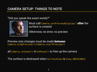 CAMERA SETUP: THINGS TO NOTE 
“Did you speak the exact words?” 
Must call Camera.setPreviewDisplay() after the 
surface is created 
Otherwise, no error, no preview 
Preview size changes must be made between 
Camera.stopPreview()/Camera.startPreview() 
all Camera.release() in onPause() to free up the camera 
The surface is destroyed when SurfaceView is View.INVISIBLE. 
9 
 