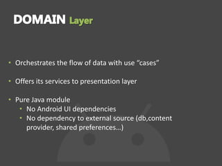 • Orchestrates the flow of data with use “cases”
• Offers its services to presentation layer
• Pure Java module
• No Android UI dependencies
• No dependency to external source (db,content
provider, shared preferences…)
 