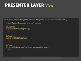 public class SearchFragment extends Fragment implements SearchView {
private SearchPresenter searchPresenter;
@Override
public void showProgress() {
//...
}
@Override
public void hideProgress() {
//...
}
@Override
public void showUser(List<UserViewModel> users) {
//...
}
}
 
