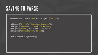 SAVING TO PARSE 
ParseObject talk = new ParseObject(”Talk”); 
talk.put(“title”, “Opening Keynote”); 
talk.put(“speaker”, “Mark Zuckerberg”); 
talk.put(“time”, talkDate); // Date 
talk.put(“isFavorite”, false); 
Lorem ipsum dolor sit amet, consectetur adipiscing elit. Nam urna nisi, 
posuere talk.saveInBackground(); 
in magna eget, aliquet luctus eros. Nam metus nisi, tincidunt 
ac tempor vitae, commodo a nisi. Morbi tincidunt felis lacus, nec 
congue tortor consectetur id. Lorem ipsum dolor sit amet, 
consectetur adipiscing elit. Sed semper dapibus eleifend. 
 
