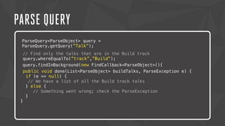 PARSE QUERY 
ParseQuery<ParseObject> query = 
ParseQuery.getQuery(”Talk”); 
// Find only the talks that are in the Build track 
query.whereEqualTo(”track”,”Build”); 
query.findInBackground(new FindCallback<ParseObject>(){ 
p ublic void done(List<ParseObject> buildTalks, ParseException e) { 
if (e == null) { 
// We have a list of all the Build track talks 
} else { 
// Something went wrong; check the ParseException 
} 
} 
 