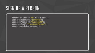 SIGN UP A PERSON 
ParseUser user = new ParseUser(); 
user.setUsername(”janedoe”); 
user.setPassword(”mypass123”); 
user.setEmail(”janedoe@fb.com”); 
user.signUpInBackground(); 
Lorem ipsum dolor sit amet, consectetur adipiscing elit. Nam urna nisi, 
posuere in magna eget, aliquet luctus eros. Nam metus nisi, tincidunt 
ac tempor vitae, commodo a nisi. Morbi tincidunt felis lacus, nec 
congue tortor consectetur id. Lorem ipsum dolor sit amet, 
consectetur adipiscing elit. Sed semper dapibus eleifend. 
 
