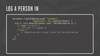 LOG A PERSON IN 
ParseUser.logInInBackground( ”janedoe”, 
”mypass123”, new LogInCallback() { 
public void done(ParseUser user, ParseException e) { 
if (user != null) { 
// The user is logged in 
} else { 
Lorem ipsum // dolor Something sit amet, went consectetur wrong; check the adipiscing ParseException 
elit. Nam urna nisi, 
} 
posuere } 
in magna eget, aliquet luctus eros. Nam metus nisi, tincidunt 
ac tempor }); 
vitae, commodo a nisi. Morbi tincidunt felis lacus, nec 
congue tortor consectetur id. Lorem ipsum dolor sit amet, 
consectetur adipiscing elit. Sed semper dapibus eleifend. 
 