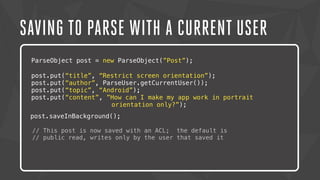 SAVING TO PARSE WITH A CURRENT USER 
ParseObject post = new ParseObject(”Post”); 
post.put(“title”, “Restrict screen orientation”); 
post.put(“author”, ParseUser.getCurrentUser()); 
post.put(“topic”, “Android”); 
post.put(“content”, ”How can I make my app work in portrait 
Lorem ipsum dolor sit amet, orientation consectetur only?”); 
adipiscing elit. Nam urna nisi, 
posuere post.saveInBackground(); 
in magna eget, aliquet luctus eros. Nam metus nisi, tincidunt 
ac tempor // This post vitae, is commodo now saved with a nisi. an Morbi ACL; the tincidunt default felis is 
lacus, nec 
congue // public tortor read, consectetur writes only id. by Lorem the user ipsum that dolor saved it 
sit amet, 
consectetur adipiscing elit. Sed semper dapibus eleifend. 
 