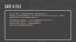 SAVE A FILE 
byte[] data = myPhotoObject.toByteArray(); 
ParseFile speakerPhoto = new ParseFile(”hector_bw.jpg”, data); 
speakerPhoto.saveInBackground(); 
ParseObject speaker = new ParseObject(”Speaker”); 
picture.put(”name”, ”Héctor Ramos”); 
picture.put(”photo”, speakerPhoto); 
picture.saveInBackground(); 
 