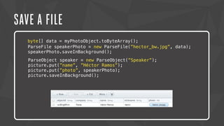 SAVE A FILE 
byte[] data = myPhotoObject.toByteArray(); 
ParseFile speakerPhoto = new ParseFile(”hector_bw.jpg”, data); 
speakerPhoto.saveInBackground(); 
ParseObject speaker = new ParseObject(”Speaker”); 
picture.put(”name”, ”Héctor Ramos”); 
picture.put(”photo”, speakerPhoto); 
picture.saveInBackground(); 
 
