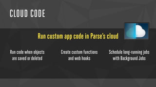 CLOUD CODE 
Run custom app code in Parse’s cloud 
Run code when objects 
are saved or deleted 
Create custom functions 
and web hooks 
Schedule long-running jobs 
with Background Jobs 
 