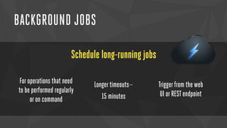 BACKGROUND JOBS 
Schedule long-running jobs 
For operations that need 
to be performed regularly 
or on command 
Longer timeouts— 
15 minutes 
Trigger from the web 
UI or REST endpoint 
 