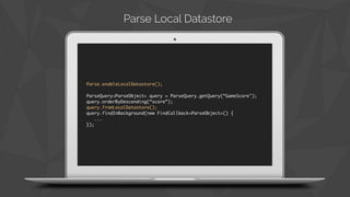 Parse.enableLocalDatastore(); 
ParseQuery<ParseObject> query = ParseQuery.getQuery(“GameScore"); 
query.orderByDescending(“score”); 
query.fromLocalDatastore(); 
query.findInBackground(new FindCallback<ParseObject>() { 
... 
}); 
Parse Local Datastore 
 