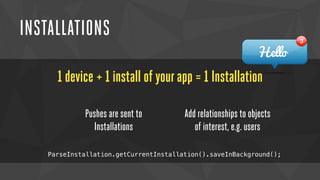 INSTALLATIONS 
1 device + 1 install of your app = 1 Installation 
Pushes are sent to 
Installations 
Add relationships to objects 
of interest, e.g. users 
ParseInstallation.getCurrentInstallation().saveInBackground(); 
 