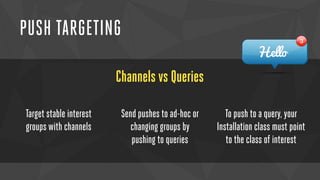 PUSH TARGETING 
Channels vs Queries 
Target stable interest 
groups with channels 
Send pushes to ad-hoc or 
changing groups by 
pushing to queries 
To push to a query, your 
Installation class must point 
to the class of interest 
 