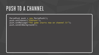 PUSH TO A CHANNEL 
ParsePush push = new ParsePush(); 
push.setChannel(”PSGFans”); 
push.setMessage(”The game starts now on channel 5!”); 
push.sendInBackground(); 
Lorem ipsum dolor sit amet, consectetur adipiscing elit. Nam urna nisi, 
posuere in magna eget, aliquet luctus eros. Nam metus nisi, tincidunt 
ac tempor vitae, commodo a nisi. Morbi tincidunt felis lacus, nec 
congue tortor consectetur id. Lorem ipsum dolor sit amet, 
consectetur adipiscing elit. Sed semper dapibus eleifend. 
 
