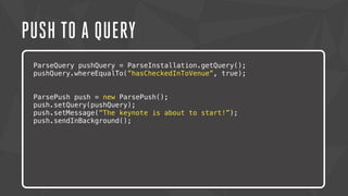 PUSH TO A QUERY 
ParseQuery pushQuery = ParseInstallation.getQuery(); 
pushQuery.whereEqualTo(”hasCheckedInToVenue”, true); 
ParsePush push = new ParsePush(); 
push.setQuery(pushQuery); 
push.setMessage(”The keynote is about to start!”); 
push.sendInBackground(); 
Lorem ipsum dolor sit amet, consectetur adipiscing elit. Nam urna nisi, 
posuere in magna eget, aliquet luctus eros. Nam metus nisi, tincidunt 
ac tempor vitae, commodo a nisi. Morbi tincidunt felis lacus, nec 
congue tortor consectetur id. Lorem ipsum dolor sit amet, 
consectetur adipiscing elit. Sed semper dapibus eleifend. 
 