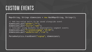 CUSTOM EVENTS 
Map<String, String> dimensions = new HashMap<String, String>(); 
// Add key-value pairs to be saved alongside event 
dimensions.put(”gender”,”f”); 
dimensions.put(”source”,”web”); 
// Consider using buckets to meaningfully segment events 
dimensions.put(”friendsUsingApp”,”25-50”); 
dimensions.put(”wasReferred”,”true”); 
ParseAnalytics.trackEvent(”signup”, dimensions); 
Lorem ipsum dolor sit amet, consectetur adipiscing elit. Nam urna nisi, 
posuere in magna eget, aliquet luctus eros. Nam metus nisi, tincidunt 
ac tempor vitae, commodo a nisi. Morbi tincidunt felis lacus, nec 
congue tortor consectetur id. Lorem ipsum dolor sit amet, 
consectetur adipiscing elit. Sed semper dapibus eleifend. 
 