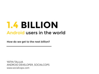 1.4 BILLION 
Android users in the world
How do we get to the next billion?
YATIN TALUJA
ANDROID DEVELOPER, SOCIALCOPS
www.socialcops.com
 