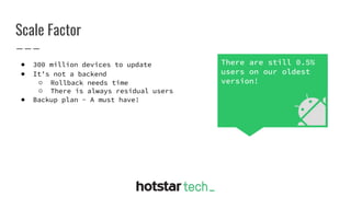 Scale Factor
● 300 million devices to update
● It’s not a backend
○ Rollback needs time
○ There is always residual users
● Backup plan - A must have!
There are still 0.5%
users on our oldest
version!
 