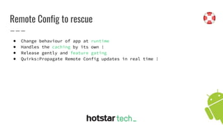 Remote Config to rescue
● Change behaviour of app at runtime
● Handles the caching by its own !
● Release gently and feature gating
● Quirks:Propagate Remote Config updates in real time !
 