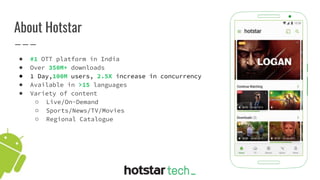 About Hotstar
● #1 OTT platform in India
● Over 350M+ downloads
● 1 Day,100M users, 2.5X increase in concurrency
● Available in >15 languages
● Variety of content
○ Live/On-Demand
○ Sports/News/TV/Movies
○ Regional Catalogue
 