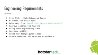 Engineering Requirements
● High Risk - High Return at Scale
● Minimise the blast zone
● Move away from “Monolithic Legacy Architecture”
● Improve engineering hygiene
● Bring down engineering cost
● Increase agility
● Adopt new design guidelines!
● Create smoother and seamless experience
 