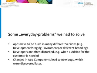 Some „everyday-problems“ we had to solve

•   Apps have to be build in many different Versions (e.g.
    Development/Staging-Enviroment) or different brandings
•   Developers are often disturbed, e.g. when a AdHoc for the
    customer is needed
•   Changes in App Components lead to new bugs, which
    were discovered later.
 