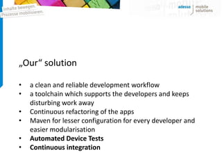 „Our“ solution

•   a clean and reliable development workflow
•   a toolchain which supports the developers and keeps
    disturbing work away
•   Continuous refactoring of the apps
•   Maven for lesser configuration for every developer and
    easier modularisation
•   Automated Device Tests
•   Continuous integration
 
