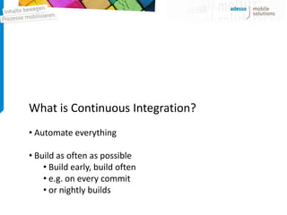What is Continuous Integration?
• Automate everything

• Build as often as possible
    • Build early, build often
    • e.g. on every commit
    • or nightly builds
 
