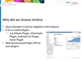 Why did we choose Jenkins
• Quasi-Standart CI Server (together with hudson)
• A lot of useful plugins
   • e.g. Maven Plugin, Checkstyle
      Plugin, Android Lint Plugin,
      Sonar Plugin
• Well documented Plugin API for
  own plugins
 