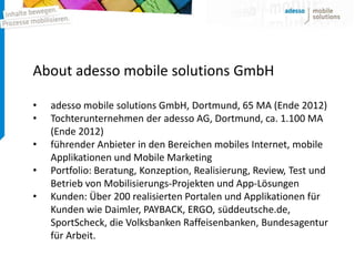 About adesso mobile solutions GmbH

•   adesso mobile solutions GmbH, Dortmund, 65 MA (Ende 2012)
•   Tochterunternehmen der adesso AG, Dortmund, ca. 1.100 MA
    (Ende 2012)
•   führender Anbieter in den Bereichen mobiles Internet, mobile
    Applikationen und Mobile Marketing
•   Portfolio: Beratung, Konzeption, Realisierung, Review, Test und
    Betrieb von Mobilisierungs-Projekten und App-Lösungen
•   Kunden: Über 200 realisierten Portalen und Applikationen für
    Kunden wie Daimler, PAYBACK, ERGO, süddeutsche.de,
    SportScheck, die Volksbanken Raffeisenbanken, Bundesagentur
    für Arbeit.
 