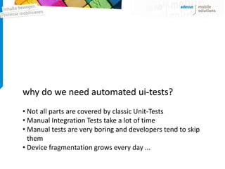 why do we need automated ui-tests?
• Not all parts are covered by classic Unit-Tests
• Manual Integration Tests take a lot of time
• Manual tests are very boring and developers tend to skip
  them
• Device fragmentation grows every day ...
 