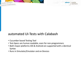 automated UI-Tests with Calabash
• Cucumber based Testing Tool
• Test-Specs are human readable, even for non-programmers
• Both mayor platforms iOS & Android are supported with a identical
  Syntax
• Runs in Simulator/Emulator and on Devices
 