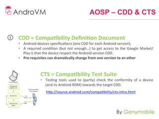 AOSP – CDD & CTS


CDD	
  =	
  Compa-bility	
  Deﬁni-on	
  Document	
  
•  Android	
  devices	
  speciﬁcaons	
  (one	
  CDD	
  for	
  each	
  Android	
  version),	
  
•  A	
   required	
   condion	
   (but	
   not	
   enough…)	
   to	
   get	
   access	
   to	
   the	
   Google	
   Market/
   Play	
  is	
  that	
  the	
  device	
  respect	
  the	
  Android	
  version	
  CDD.	
  
•  Pre-­‐requisites	
  can	
  drama-cally	
  change	
  from	
  one	
  version	
  to	
  an	
  other	
  
	
  
	
  
	
                  CTS	
  =	
  Compa-bility	
  Test	
  Suite	
  
	
                  •  Tesng	
   tools	
   used	
   to	
   (partly)	
   check	
   the	
   conformity	
   of	
   a	
   device	
  
	
                     (and	
  its	
  Android	
  ROM)	
  towards	
  the	
  target	
  CDD.	
  
                         h]p://source.android.com/compability/cts-­‐intro.html	
  
 