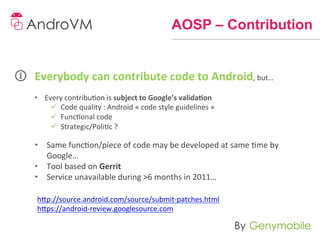 AOSP – Contribution


Everybody	
  can	
  contribute	
  code	
  to	
  Android,	
  but…	
  
	
  
•  Every	
  contribuon	
  is	
  subject	
  to	
  Google’s	
  valida-on	
  	
  
     ü  Code	
  quality	
  :	
  Android	
  «	
  code	
  style	
  guidelines	
  »	
  	
  
     ü  Funconal	
  code	
  
     ü  Strategic/Polic	
  ?	
  
	
  
•  Same	
  funcon/piece	
  of	
  code	
  may	
  be	
  developed	
  at	
  same	
  me	
  by	
  
   Google…	
  
•  Tool	
  based	
  on	
  Gerrit	
  
•  Service	
  unavailable	
  during	
  >6	
  months	
  in	
  2011…	
  

       h]p://source.android.com/source/submit-­‐patches.html	
  
       h]ps://android-­‐review.googlesource.com	
  
 