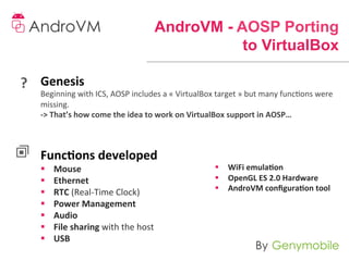 AndroVM - AOSP Porting
                                                                   to VirtualBox

?	
   Genesis	
  	
  
      Beginning	
  with	
  ICS,	
  AOSP	
  includes	
  a	
  «	
  VirtualBox	
  target	
  »	
  but	
  many	
  funcons	
  were	
  
      missing.	
  
      -­‐>	
  That’s	
  how	
  come	
  the	
  idea	
  to	
  work	
  on	
  VirtualBox	
  support	
  in	
  AOSP…	
  
      	
  
      	
  
      Func-ons	
  developed	
  
      §    Mouse	
  	
                                                       §  WiFi	
  emula-on	
  	
  
      §    Ethernet	
  	
                                                    §  OpenGL	
  ES	
  2.0	
  Hardware	
  	
  
                                                                              §  AndroVM	
  conﬁgura-on	
  tool	
  
      §    RTC	
  (Real-­‐Time	
  Clock)	
  	
  
      §    Power	
  Management	
  	
  
      §    Audio	
  	
  
      §    File	
  sharing	
  with	
  the	
  host	
  	
  
      §    USB	
  
 