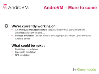 AndroVM – More to come



We’re	
  currently	
  working	
  on	
  :	
  
§  An	
  AndroVM	
  management	
  tool	
  :	
  create/modify	
  VM,	
  start/stop	
  them,	
  
     automacally	
  connect	
  adb,	
  ...	
  
§  Sensors	
  emula-on	
  :	
  either	
  manual	
  or	
  using	
  input	
  data	
  from	
  USB-­‐connected	
  
     Android	
  device	
  
	
  
What	
  could	
  be	
  next	
  :	
  
§  Mul-­‐touch	
  emulaon	
  
§  Bluetooth	
  emulaon	
  
§  NFC	
  emulaon	
  
     	
  
	
  
	
  
	
  
 