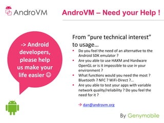 AndroVM – Need your Help !


                             From	
  “pure	
  technical	
  interest”	
  
 -­‐>	
  Android	
           to	
  usage…	
  
 developers,	
               §  Do	
  you	
  feel	
  the	
  need	
  of	
  an	
  alternave	
  to	
  the	
  
                                 Android	
  SDK	
  emulator	
  ?	
  
 please	
  help	
            §  Are	
  you	
  able	
  to	
  use	
  HAXM	
  and	
  Hardware	
  
                                 OpenGL	
  or	
  is	
  it	
  impossible	
  to	
  use	
  in	
  your	
  
us	
  make	
  your	
             environment	
  ?	
  
life	
  easier	
  J	
       §  What	
  funcons	
  would	
  you	
  need	
  the	
  most	
  ?	
  
                                 Bluetooth	
  ?	
  NFC	
  ?	
  WiFi-­‐Direct	
  ?...	
  
           	
                §  Are	
  you	
  able	
  to	
  test	
  your	
  apps	
  with	
  variable	
  
                                 network	
  quality/reliability	
  ?	
  Do	
  you	
  feel	
  the	
  
                                 need	
  for	
  it	
  ?	
  
                                    	
  
                                 	
  à	
  dan@androvm.org	
  
 